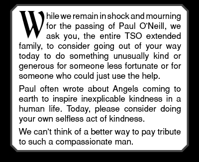 While we remain in shock and mourning for the passing of Paul O’Neill, we ask you, the entire TSO extended family, to consider going out of your way today to do something unusually kind or generous for someone less fortunate or for someone who could just use the help. Paul often wrote about Angels coming to earth to inspire inexplicable kindness in a human life. Today, please consider doing your own selfless act of kindness. We can’t think of a better way to pay tribute to such a compassionate man.